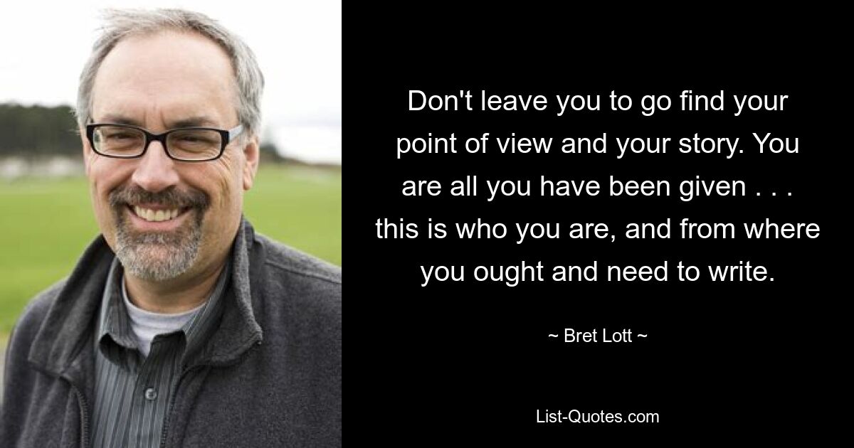 Don't leave you to go find your point of view and your story. You are all you have been given . . . this is who you are, and from where you ought and need to write. — © Bret Lott