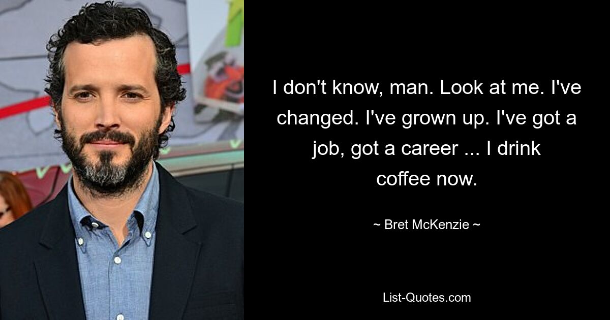 I don't know, man. Look at me. I've changed. I've grown up. I've got a job, got a career ... I drink coffee now. — © Bret McKenzie