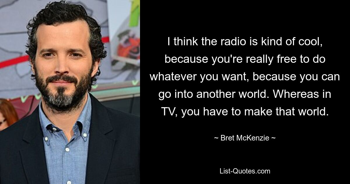 I think the radio is kind of cool, because you're really free to do whatever you want, because you can go into another world. Whereas in TV, you have to make that world. — © Bret McKenzie