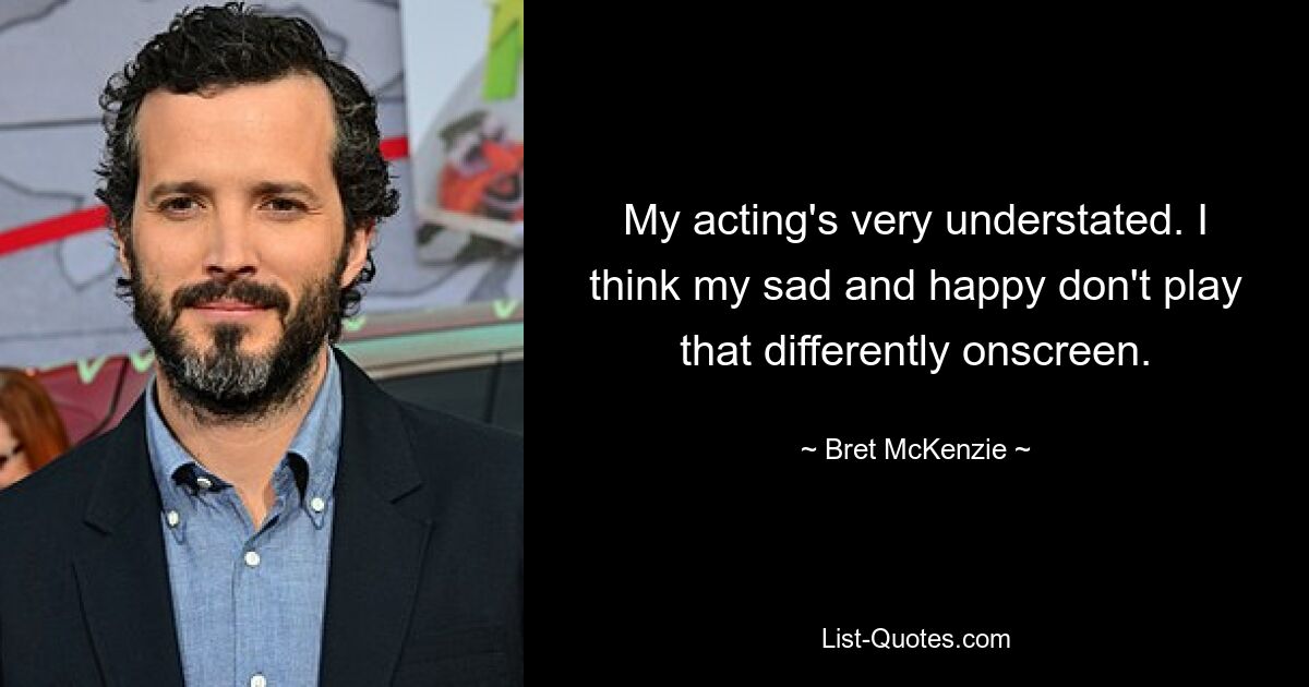 My acting's very understated. I think my sad and happy don't play that differently onscreen. — © Bret McKenzie