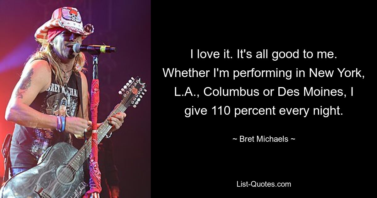 I love it. It's all good to me. Whether I'm performing in New York, L.A., Columbus or Des Moines, I give 110 percent every night. — © Bret Michaels