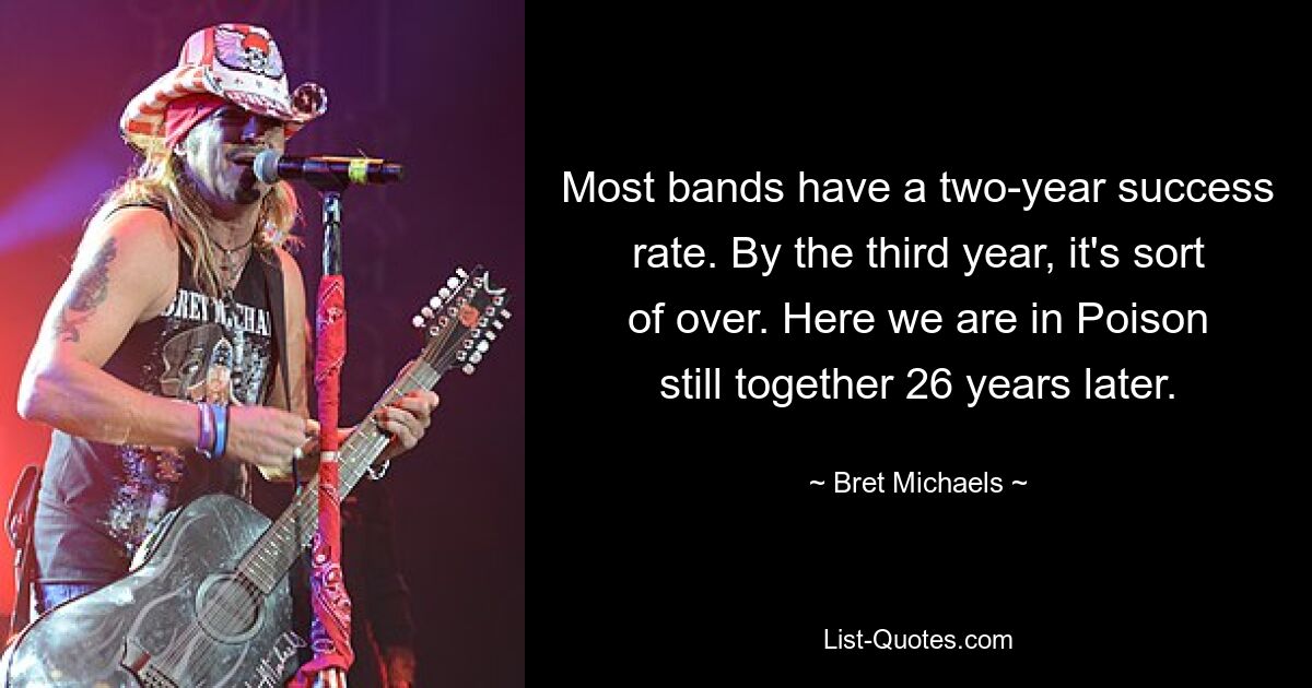 Most bands have a two-year success rate. By the third year, it's sort of over. Here we are in Poison still together 26 years later. — © Bret Michaels