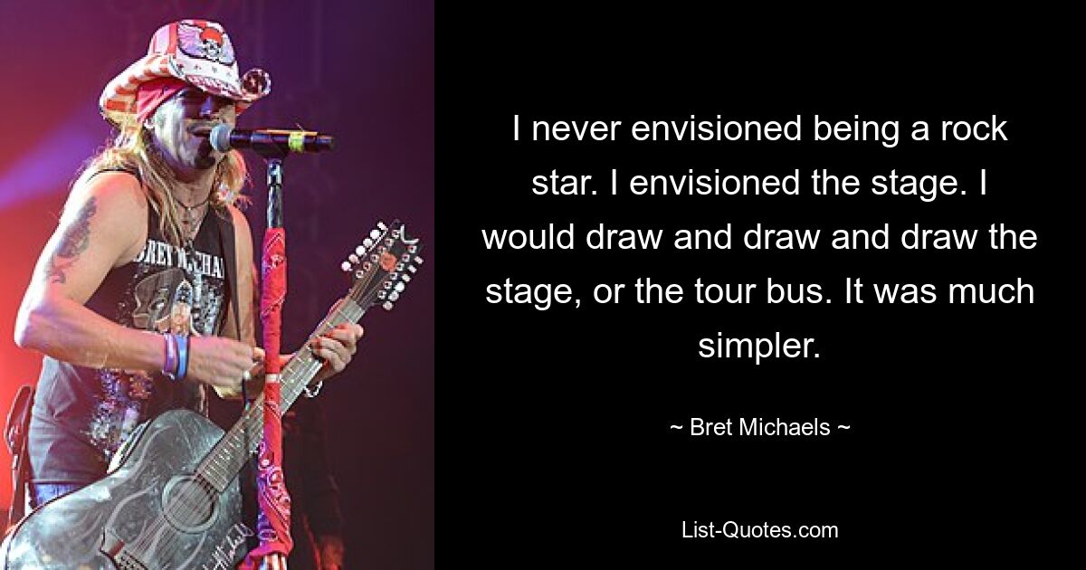 I never envisioned being a rock star. I envisioned the stage. I would draw and draw and draw the stage, or the tour bus. It was much simpler. — © Bret Michaels