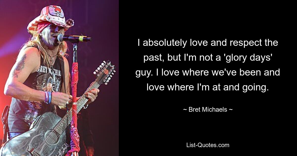 I absolutely love and respect the past, but I'm not a 'glory days' guy. I love where we've been and love where I'm at and going. — © Bret Michaels