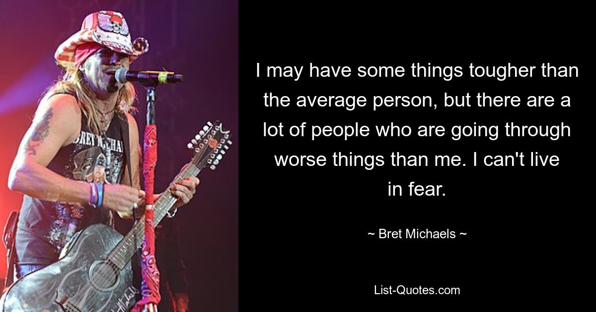 I may have some things tougher than the average person, but there are a lot of people who are going through worse things than me. I can't live in fear. — © Bret Michaels