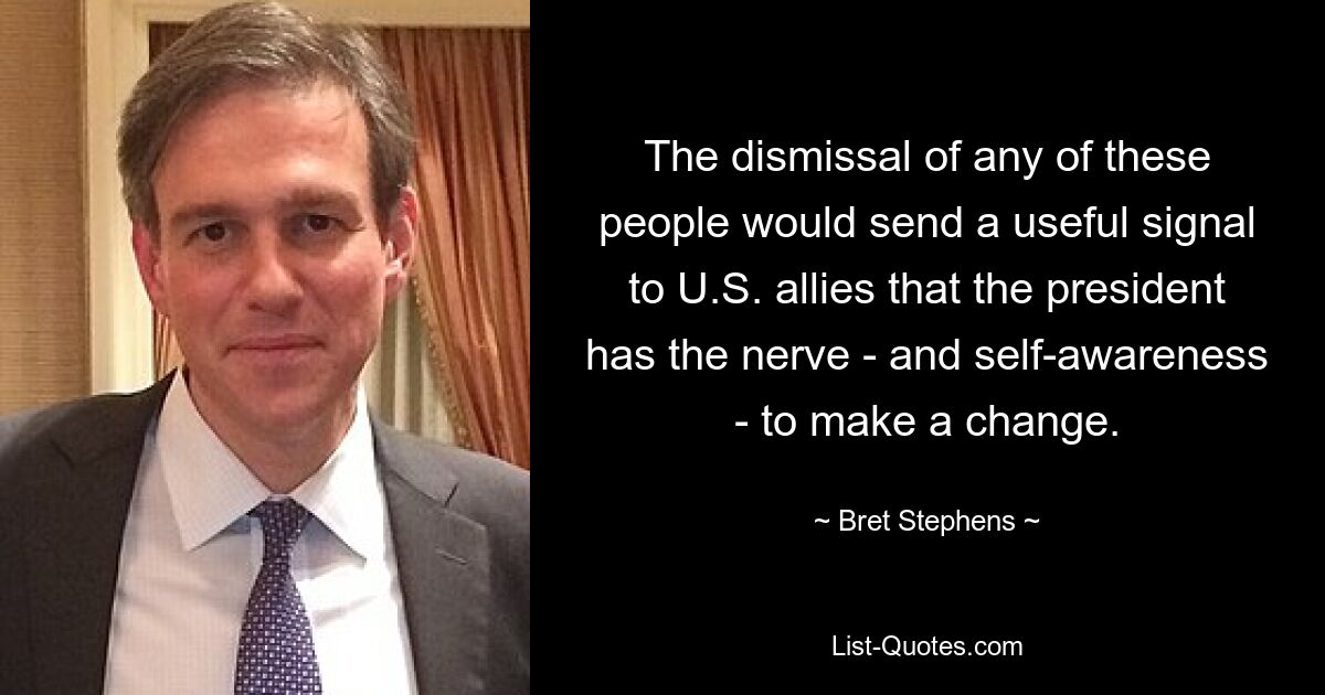 The dismissal of any of these people would send a useful signal to U.S. allies that the president has the nerve - and self-awareness - to make a change. — © Bret Stephens