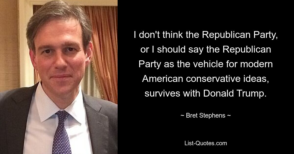 I don't think the Republican Party, or I should say the Republican Party as the vehicle for modern American conservative ideas, survives with Donald Trump. — © Bret Stephens