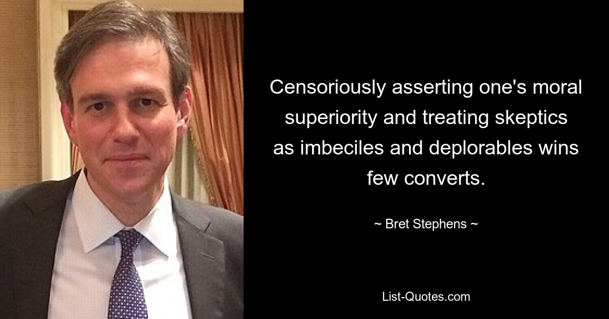 Censoriously asserting one's moral superiority and treating skeptics as imbeciles and deplorables wins few converts. — © Bret Stephens