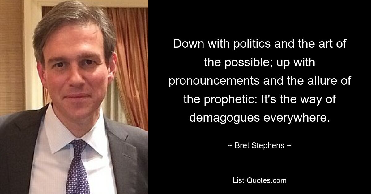 Down with politics and the art of the possible; up with pronouncements and the allure of the prophetic: It's the way of demagogues everywhere. — © Bret Stephens