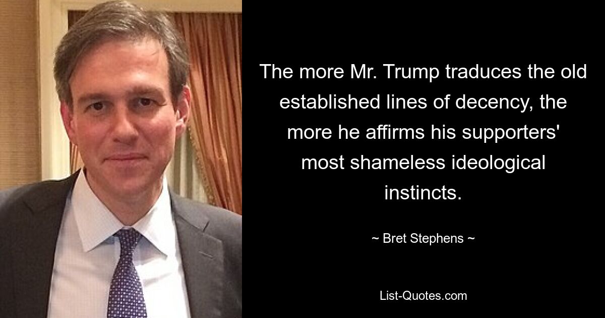 The more Mr. Trump traduces the old established lines of decency, the more he affirms his supporters' most shameless ideological instincts. — © Bret Stephens