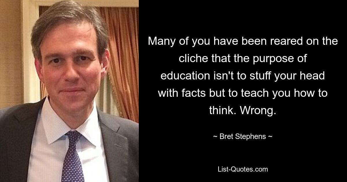 Many of you have been reared on the cliche that the purpose of education isn't to stuff your head with facts but to teach you how to think. Wrong. — © Bret Stephens