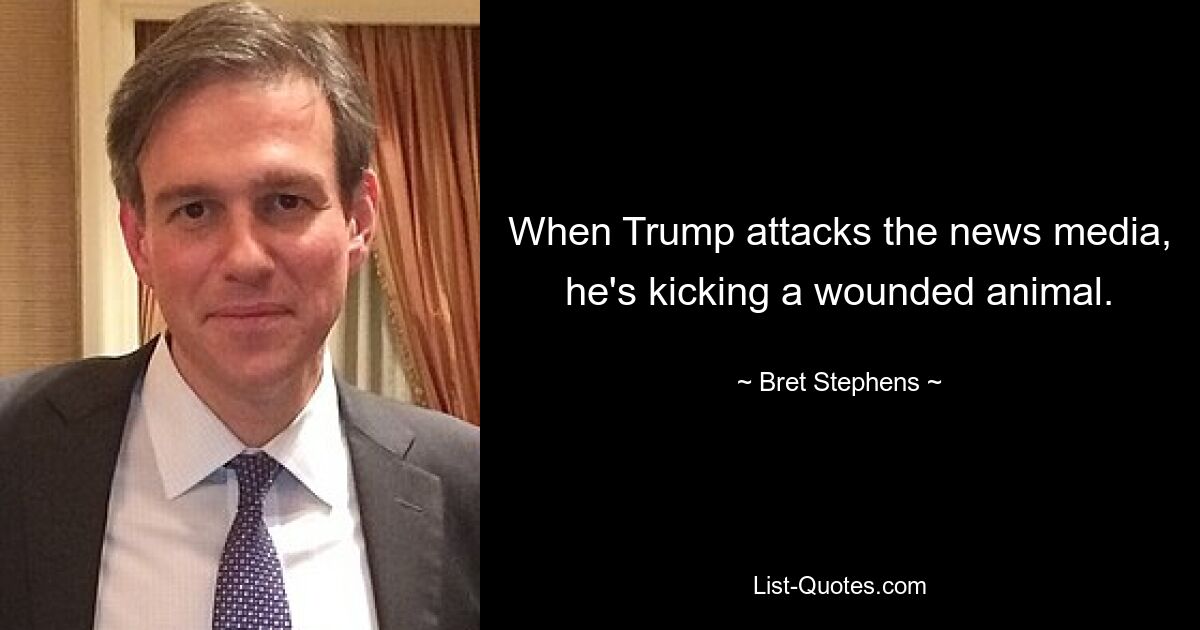 When Trump attacks the news media, he's kicking a wounded animal. — © Bret Stephens