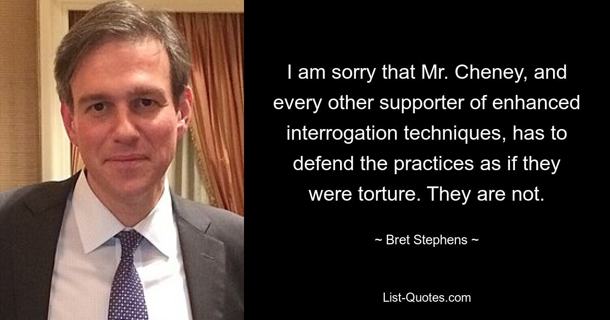 I am sorry that Mr. Cheney, and every other supporter of enhanced interrogation techniques, has to defend the practices as if they were torture. They are not. — © Bret Stephens