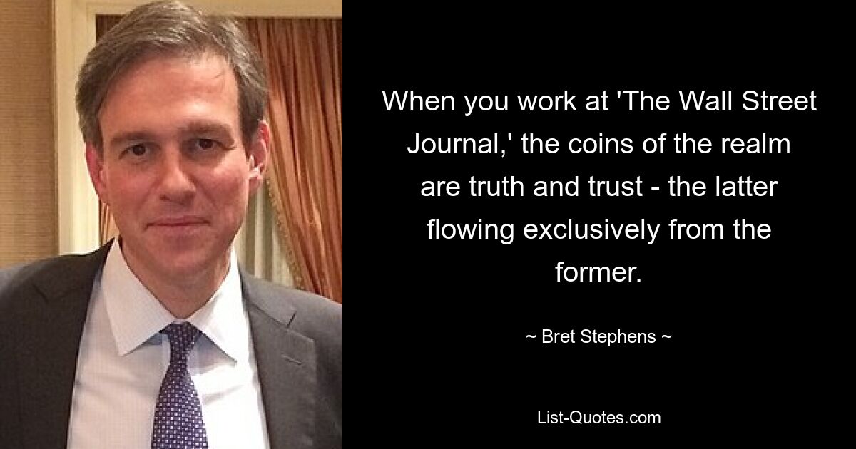 When you work at 'The Wall Street Journal,' the coins of the realm are truth and trust - the latter flowing exclusively from the former. — © Bret Stephens