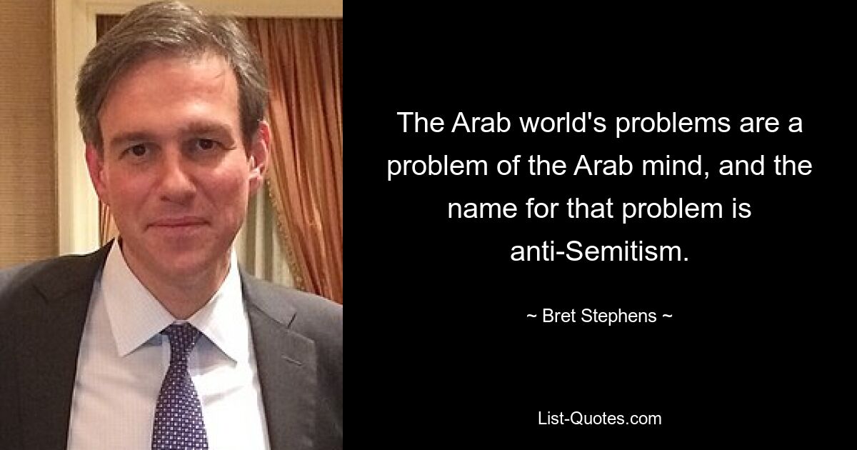 The Arab world's problems are a problem of the Arab mind, and the name for that problem is anti-Semitism. — © Bret Stephens