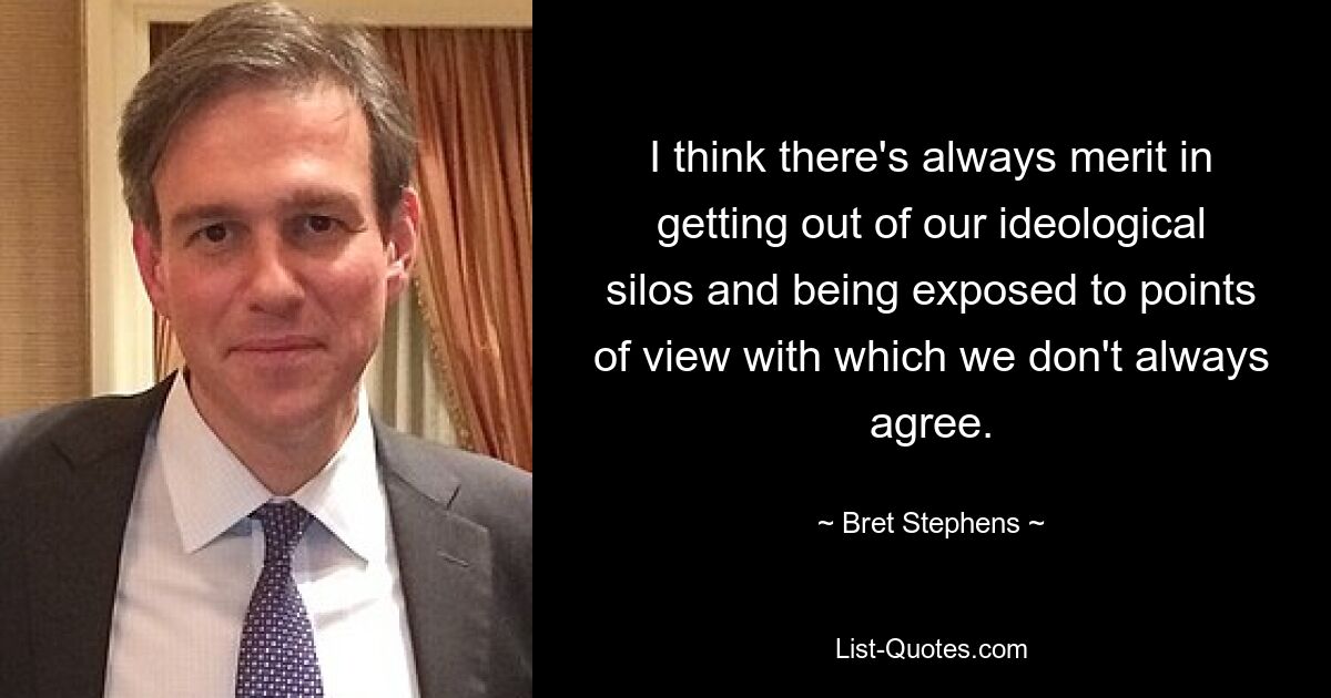 I think there's always merit in getting out of our ideological silos and being exposed to points of view with which we don't always agree. — © Bret Stephens