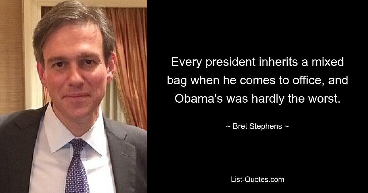 Every president inherits a mixed bag when he comes to office, and Obama's was hardly the worst. — © Bret Stephens