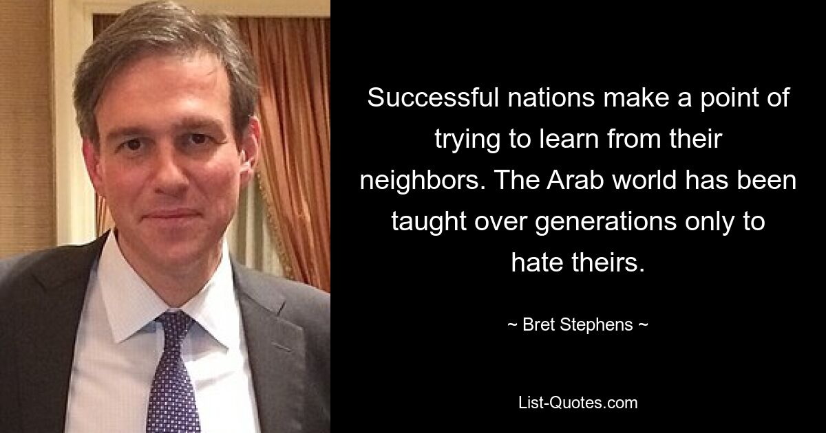 Successful nations make a point of trying to learn from their neighbors. The Arab world has been taught over generations only to hate theirs. — © Bret Stephens