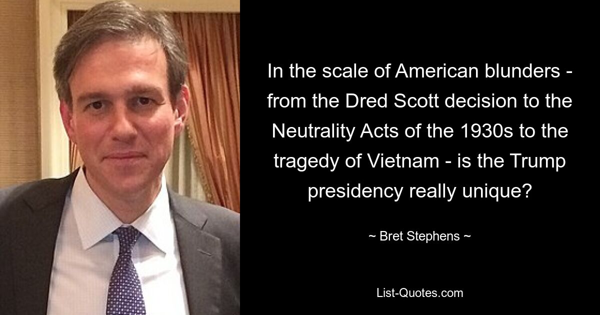 In the scale of American blunders - from the Dred Scott decision to the Neutrality Acts of the 1930s to the tragedy of Vietnam - is the Trump presidency really unique? — © Bret Stephens