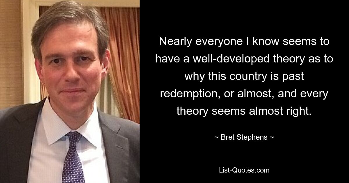 Nearly everyone I know seems to have a well-developed theory as to why this country is past redemption, or almost, and every theory seems almost right. — © Bret Stephens