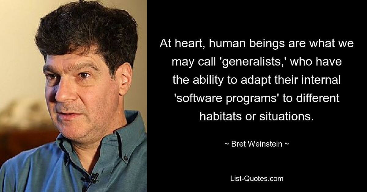 At heart, human beings are what we may call 'generalists,' who have the ability to adapt their internal 'software programs' to different habitats or situations. — © Bret Weinstein