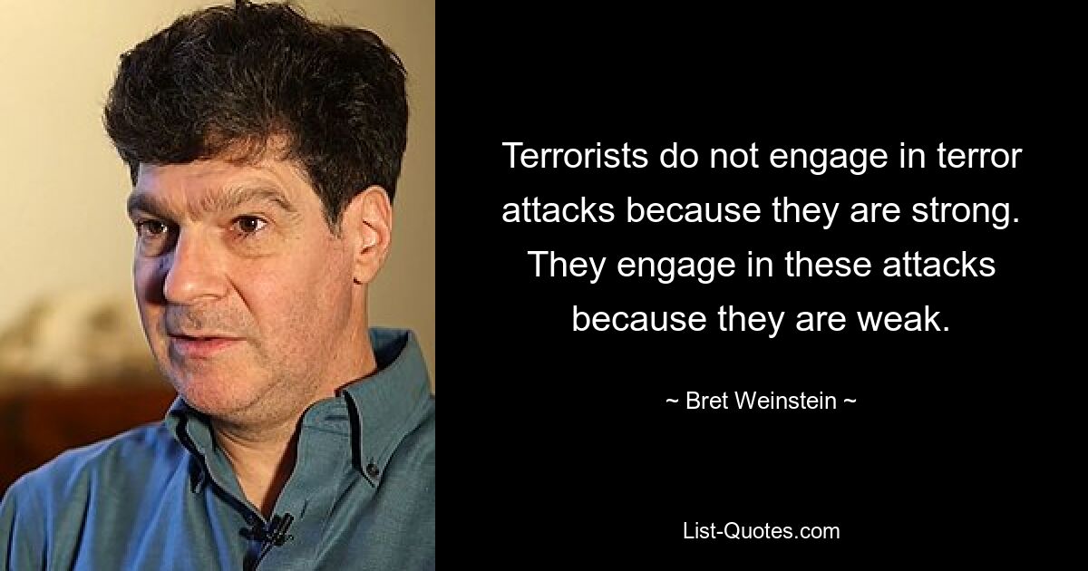 Terrorists do not engage in terror attacks because they are strong. They engage in these attacks because they are weak. — © Bret Weinstein