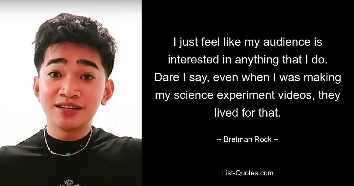 I just feel like my audience is interested in anything that I do. Dare I say, even when I was making my science experiment videos, they lived for that. — © Bretman Rock