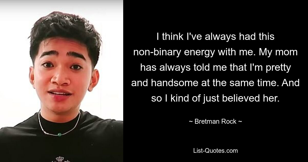 I think I've always had this non-binary energy with me. My mom has always told me that I'm pretty and handsome at the same time. And so I kind of just believed her. — © Bretman Rock