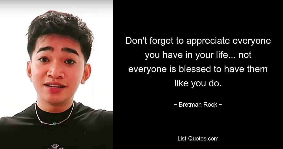 Don't forget to appreciate everyone you have in your life... not everyone is blessed to have them like you do. — © Bretman Rock