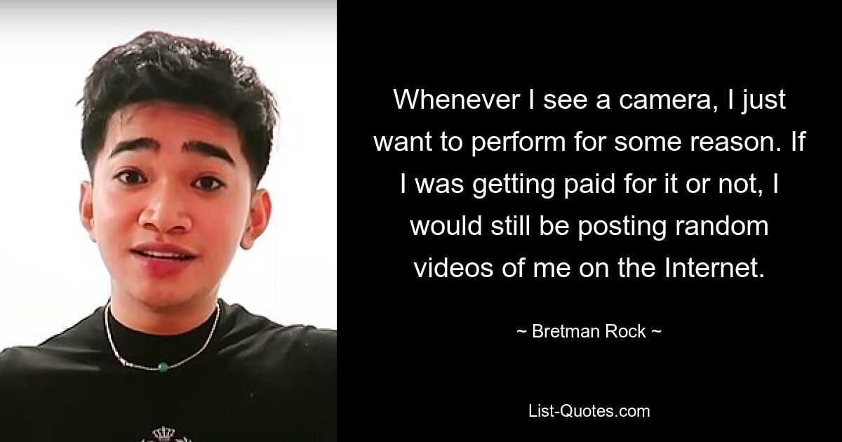 Whenever I see a camera, I just want to perform for some reason. If I was getting paid for it or not, I would still be posting random videos of me on the Internet. — © Bretman Rock