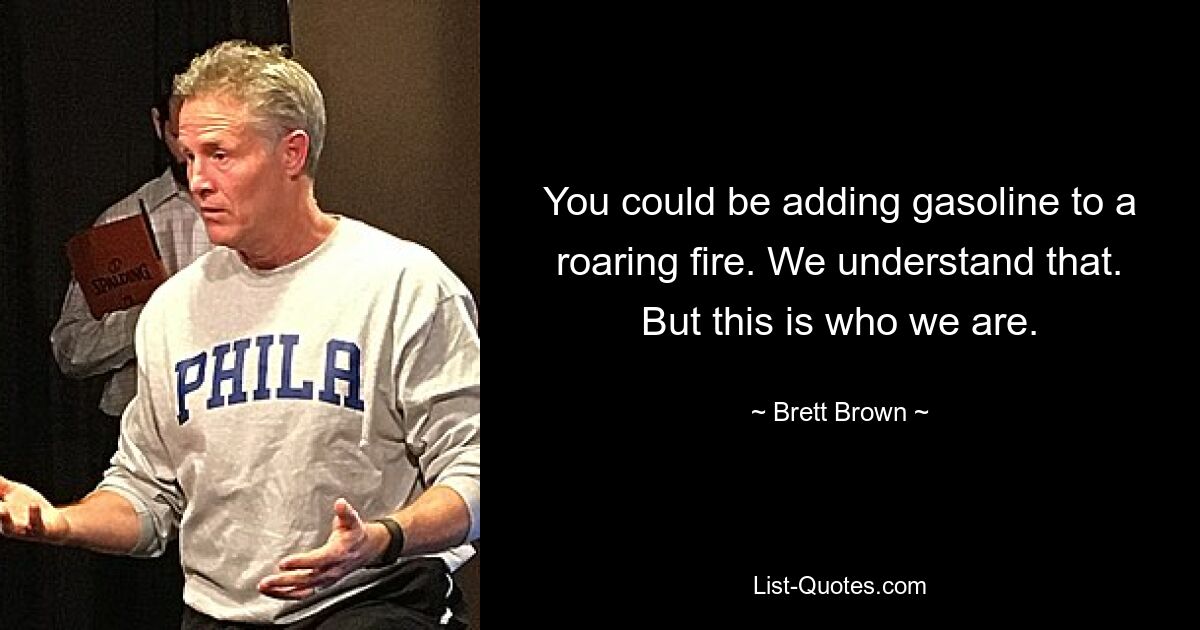 You could be adding gasoline to a roaring fire. We understand that. But this is who we are. — © Brett Brown