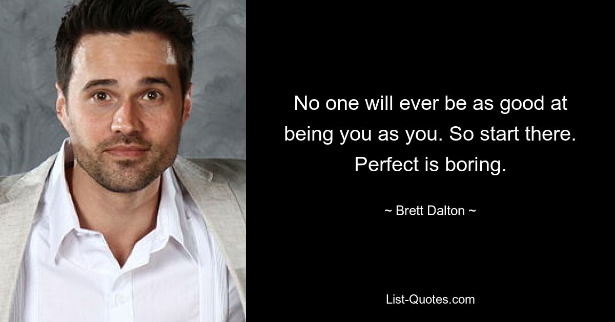 No one will ever be as good at being you as you. So start there. Perfect is boring. — © Brett Dalton