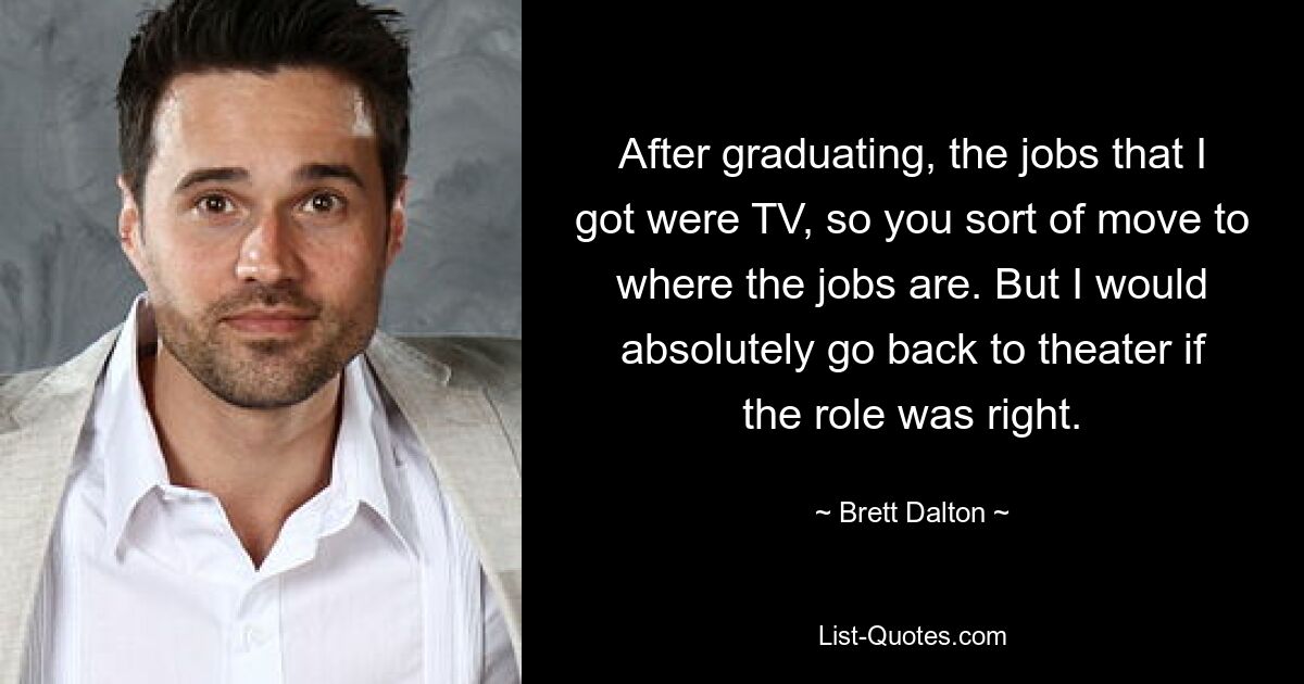 After graduating, the jobs that I got were TV, so you sort of move to where the jobs are. But I would absolutely go back to theater if the role was right. — © Brett Dalton