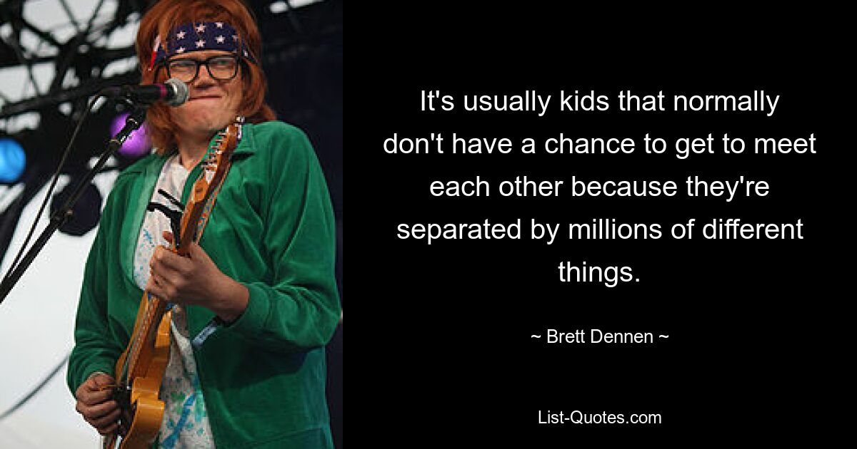 It's usually kids that normally don't have a chance to get to meet each other because they're separated by millions of different things. — © Brett Dennen