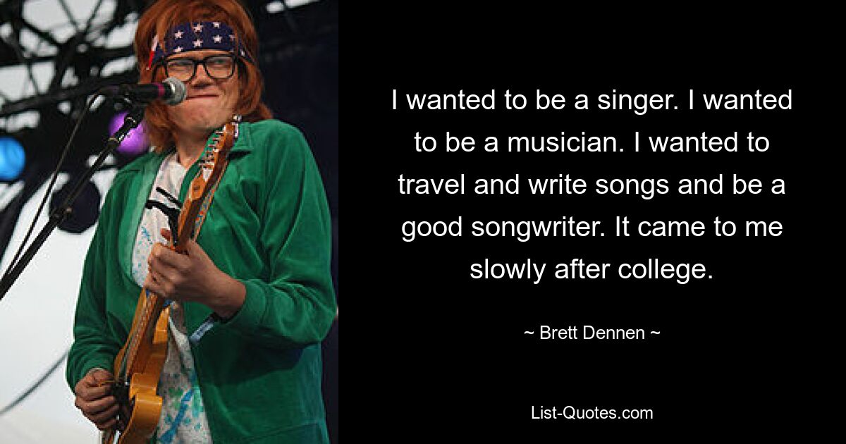 I wanted to be a singer. I wanted to be a musician. I wanted to travel and write songs and be a good songwriter. It came to me slowly after college. — © Brett Dennen