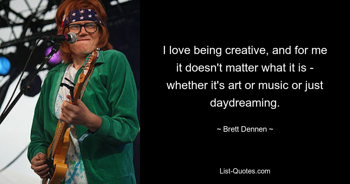 I love being creative, and for me it doesn't matter what it is - whether it's art or music or just daydreaming. — © Brett Dennen