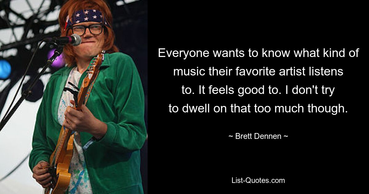 Everyone wants to know what kind of music their favorite artist listens to. It feels good to. I don't try to dwell on that too much though. — © Brett Dennen