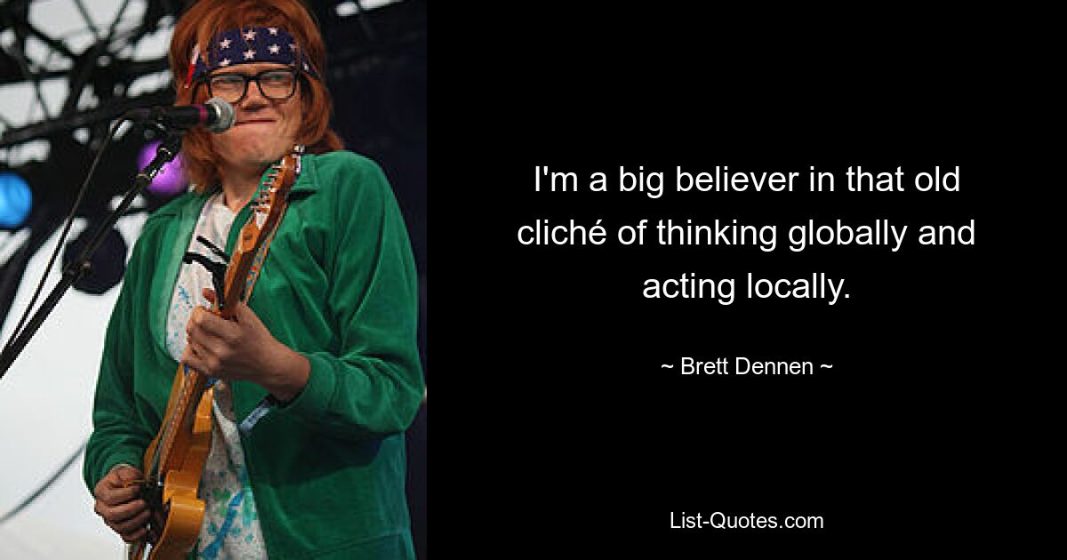 I'm a big believer in that old cliché of thinking globally and acting locally. — © Brett Dennen