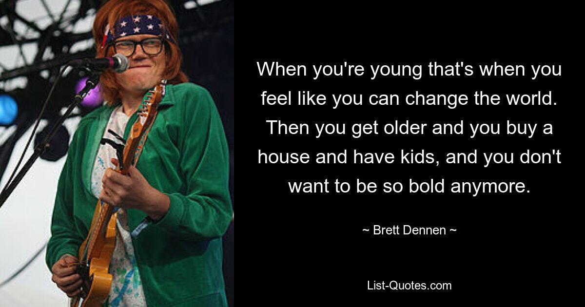 When you're young that's when you feel like you can change the world. Then you get older and you buy a house and have kids, and you don't want to be so bold anymore. — © Brett Dennen