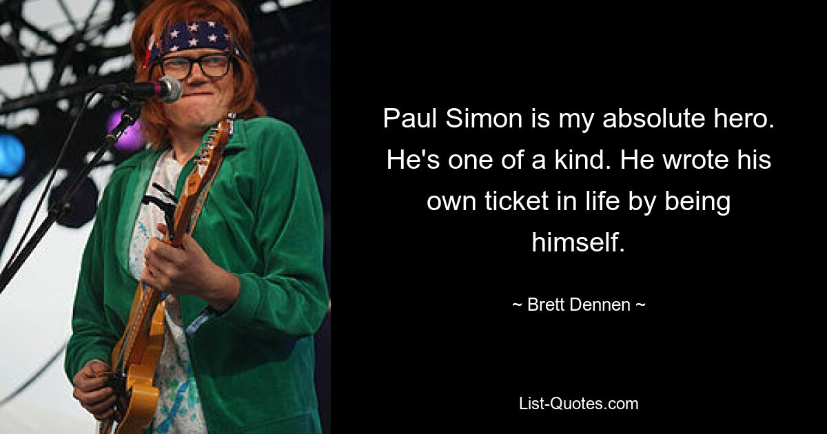 Paul Simon is my absolute hero. He's one of a kind. He wrote his own ticket in life by being himself. — © Brett Dennen