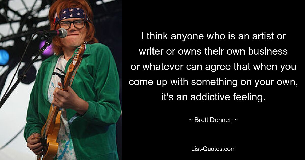 I think anyone who is an artist or writer or owns their own business or whatever can agree that when you come up with something on your own, it's an addictive feeling. — © Brett Dennen