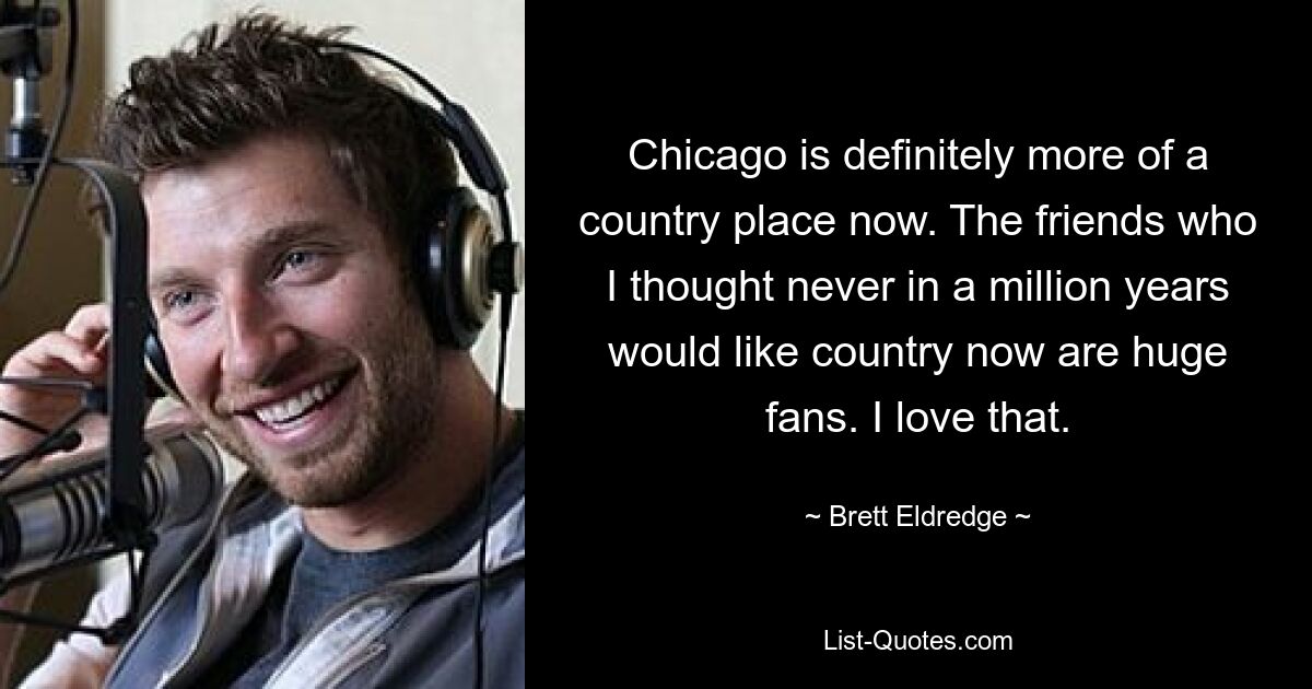 Chicago is definitely more of a country place now. The friends who I thought never in a million years would like country now are huge fans. I love that. — © Brett Eldredge