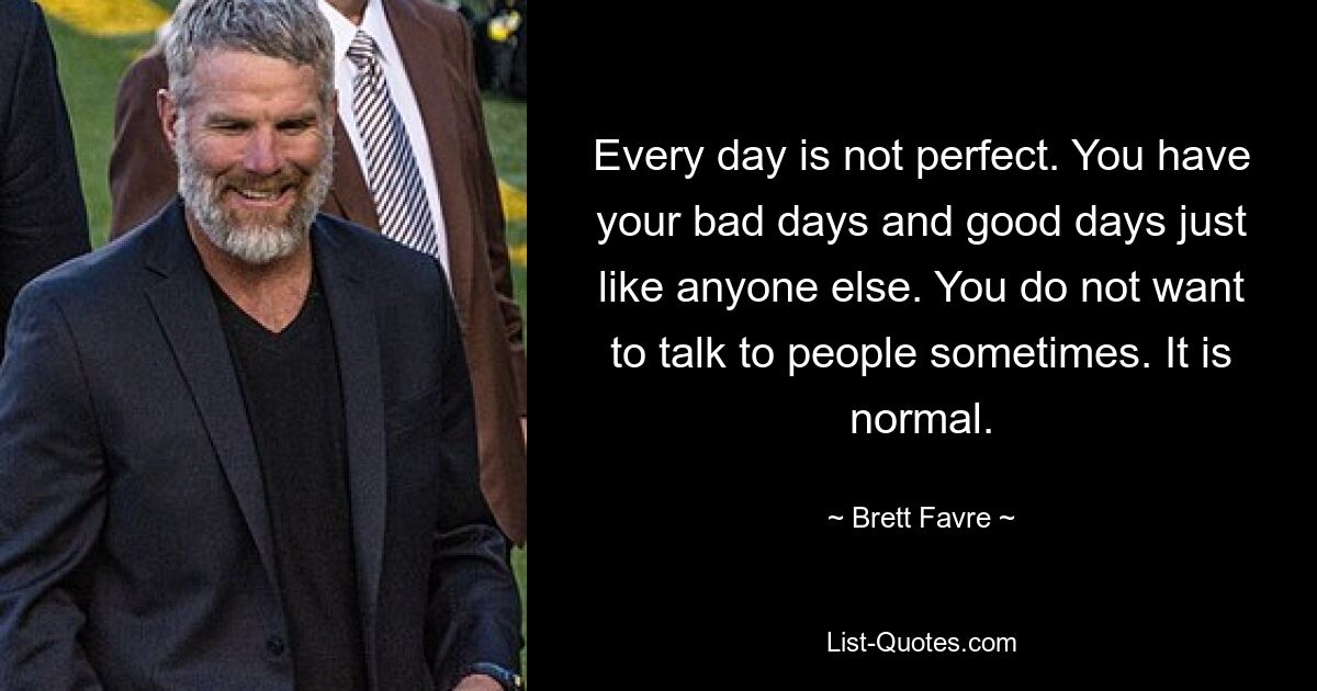 Every day is not perfect. You have your bad days and good days just like anyone else. You do not want to talk to people sometimes. It is normal. — © Brett Favre