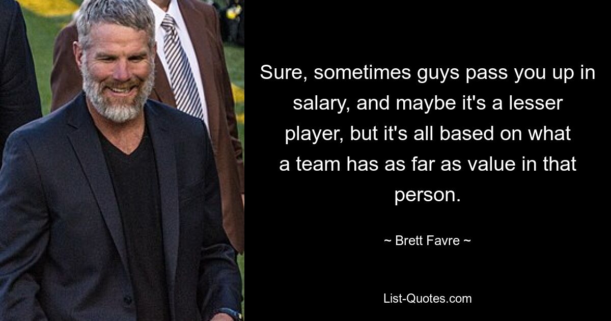 Sure, sometimes guys pass you up in salary, and maybe it's a lesser player, but it's all based on what a team has as far as value in that person. — © Brett Favre