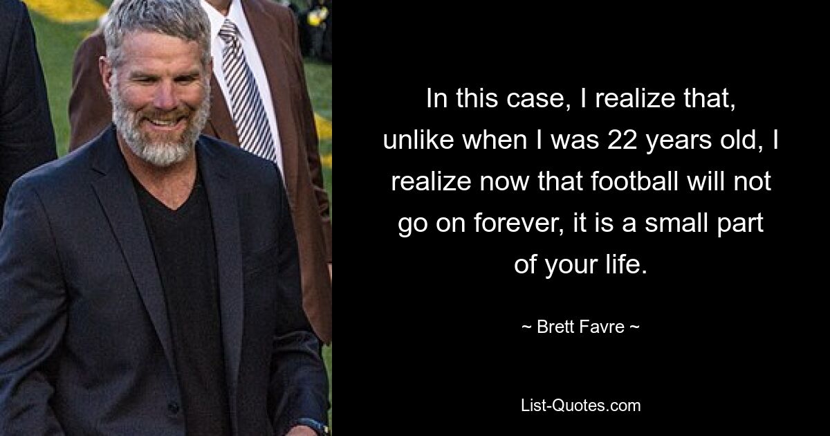 In this case, I realize that, unlike when I was 22 years old, I realize now that football will not go on forever, it is a small part of your life. — © Brett Favre