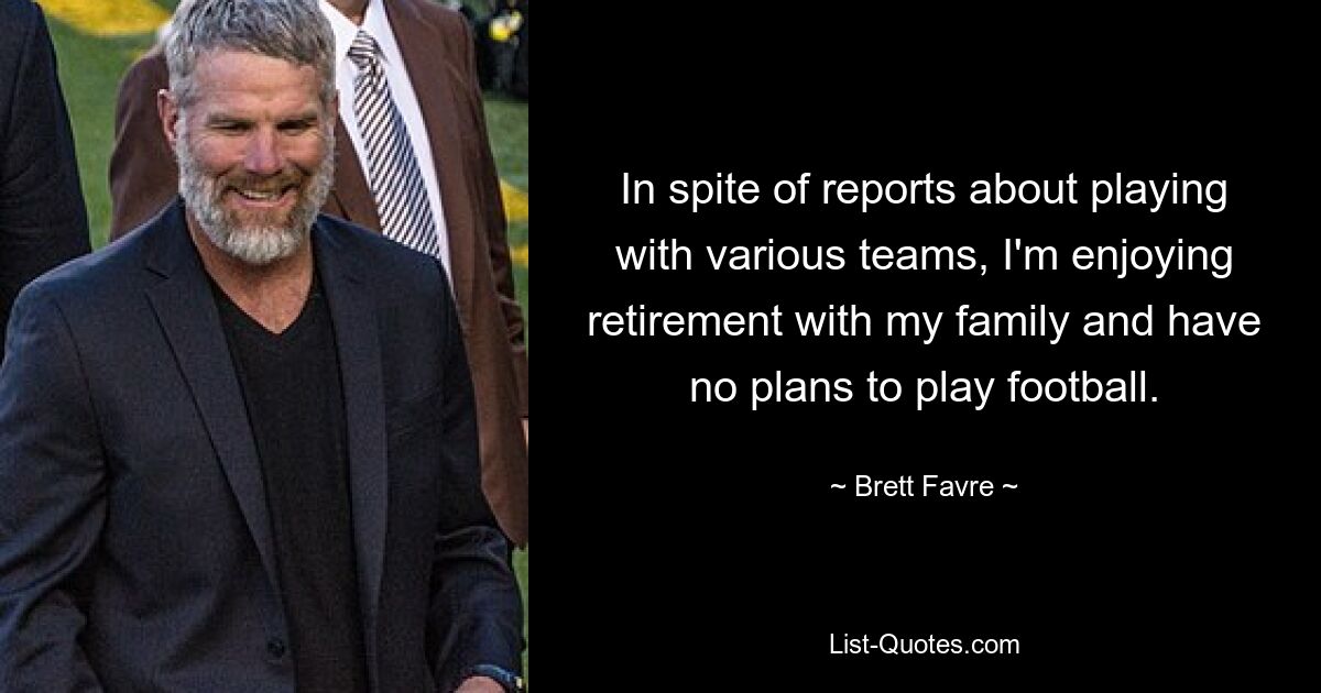 In spite of reports about playing with various teams, I'm enjoying retirement with my family and have no plans to play football. — © Brett Favre