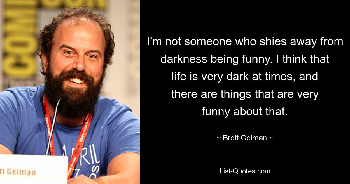 I'm not someone who shies away from darkness being funny. I think that life is very dark at times, and there are things that are very funny about that. — © Brett Gelman