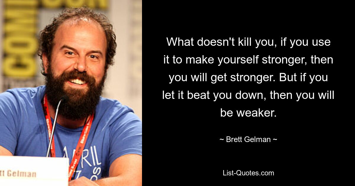 What doesn't kill you, if you use it to make yourself stronger, then you will get stronger. But if you let it beat you down, then you will be weaker. — © Brett Gelman