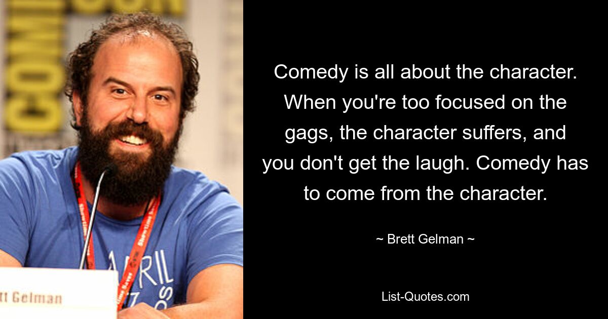 Comedy is all about the character. When you're too focused on the gags, the character suffers, and you don't get the laugh. Comedy has to come from the character. — © Brett Gelman