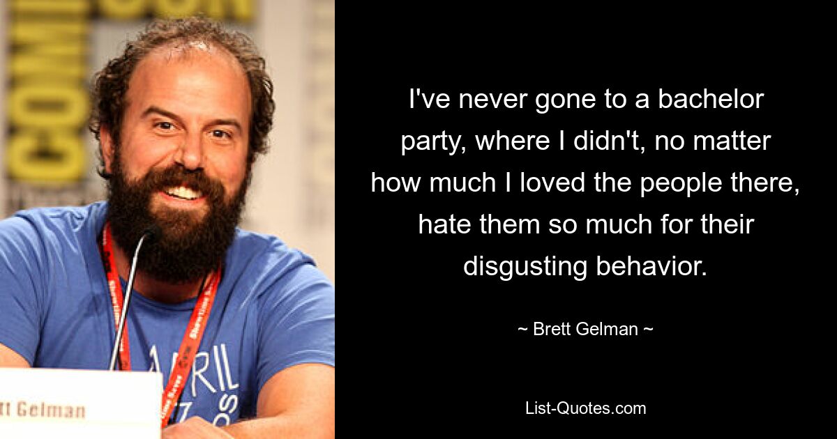 I've never gone to a bachelor party, where I didn't, no matter how much I loved the people there, hate them so much for their disgusting behavior. — © Brett Gelman